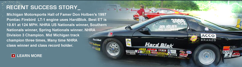 Recent Success Story_ Michigan Motorsports Hall of Famer Don Holben's 1997 Pontiac Firebird LT-1 engine uses HardBlok. Best ET is 10.61 at 124 MPH. NHRA US Nationals winner, Southern Nationals winner, Spring Nationals winner. NHRA Division 3 Champion. Mid Michigan track champion three times, Many time NHRA class winner and class record holder.